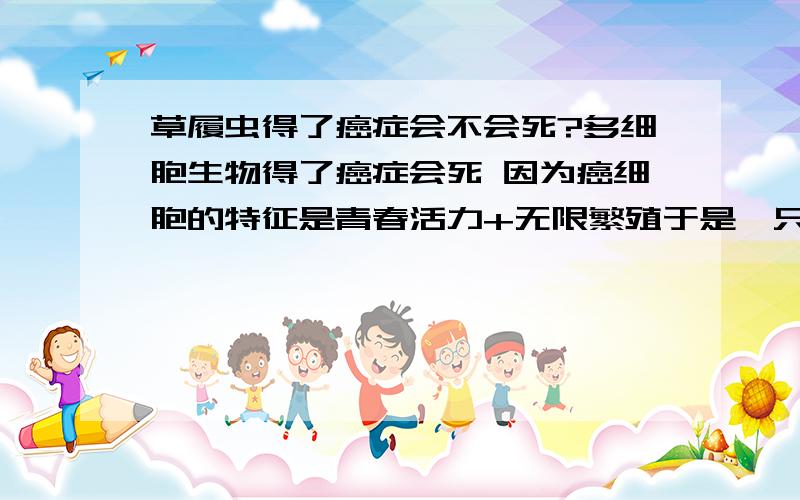 草履虫得了癌症会不会死?多细胞生物得了癌症会死 因为癌细胞的特征是青春活力+无限繁殖于是一只草履虫得了癌症以后不但不会死反而生命力更加顽强 迅速繁殖起来在短时间内占领了整个