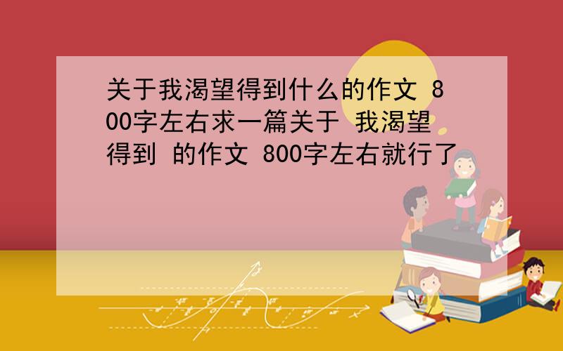 关于我渴望得到什么的作文 800字左右求一篇关于 我渴望得到 的作文 800字左右就行了