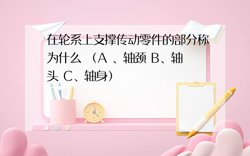 在轮系上支撑传动零件的部分称为什么 （A 、轴颈 B、轴头 C、轴身）