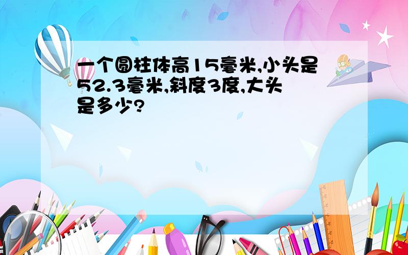 一个圆柱体高15毫米,小头是52.3毫米,斜度3度,大头是多少?