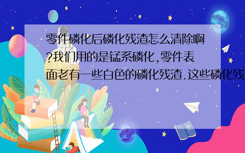 零件磷化后磷化残渣怎么清除啊?我们用的是锰系磷化,零件表面老有一些白色的磷化残渣.这些磷化残渣还会结起来,沉淀在磷化槽底,很难清除.我们现在是定期清,用人工去砸,因为用力大容易