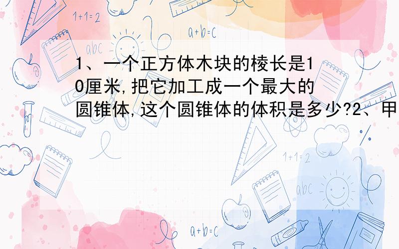 1、一个正方体木块的棱长是10厘米,把它加工成一个最大的圆锥体,这个圆锥体的体积是多少?2、甲乙两车从东西两站同时出发,在距离中点5千米处相遇,已知甲车的速度是乙车的75%.东西两站相