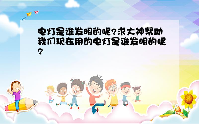 电灯是谁发明的呢?求大神帮助我们现在用的电灯是谁发明的呢?