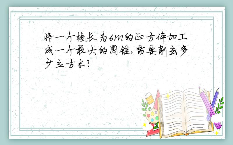 将一个棱长为6m的正方体加工成一个最大的圆锥,需要削去多少立方米?