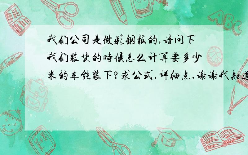 我们公司是做彩钢板的,请问下我们装货的时候怎么计算要多少米的车能装下?求公式,详细点,谢谢我知道需要了解钢板的长度,宽度,但求详细公式,注明各数字所代表的是什么