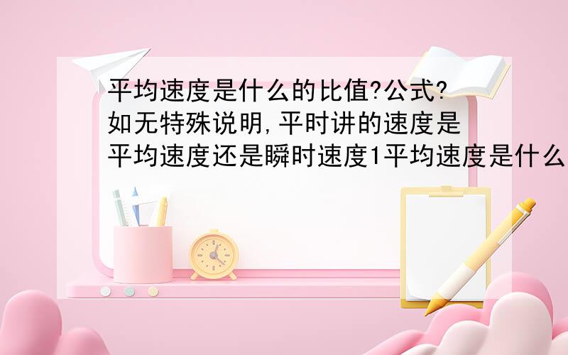 平均速度是什么的比值?公式?如无特殊说明,平时讲的速度是平均速度还是瞬时速度1平均速度是什么与什么的比值?公式?平均速度的大小与平均速率关系?2如无特殊说明,平时讲的速度是平均速