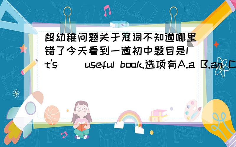 超幼稚问题关于冠词不知道哪里错了今天看到一道初中题目是It's__ useful book.选项有A.a B.an C.the D./我毫不犹豫选了B 以为useful是元音开头的单词 结果一看答案居然是A 郁闷 不知道哪里出错了（