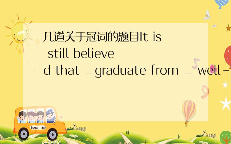 几道关于冠词的题目It is still believed that _graduate from _ well-konwn unversity is more likely to find a job.A a a B a the C the a D the theThe price of _ petrol is going up againA a B the C不填I do not kown who invented _telephone ,but