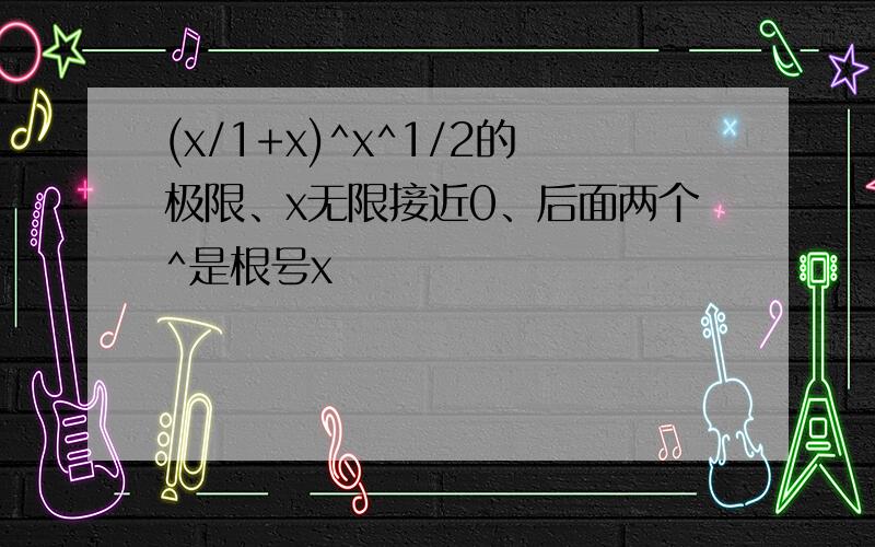 (x/1+x)^x^1/2的极限、x无限接近0、后面两个^是根号x