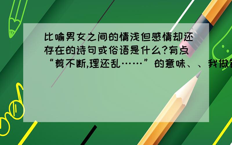 比喻男女之间的情浅但感情却还存在的诗句或俗语是什么?有点“剪不断,理还乱……”的意味、、我做错事了,不是对不起她的……我们之间是同学关系.我一直暗恋着她,她大概也是知道的…