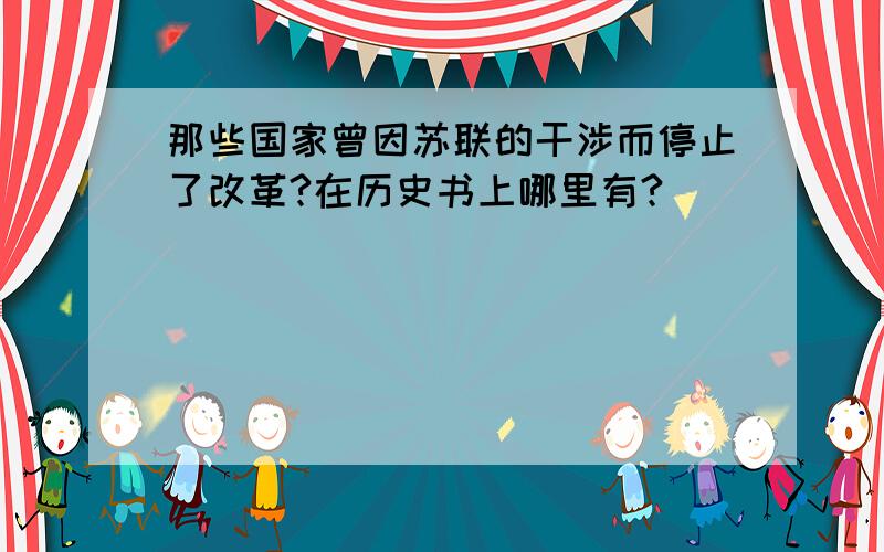 那些国家曾因苏联的干涉而停止了改革?在历史书上哪里有?