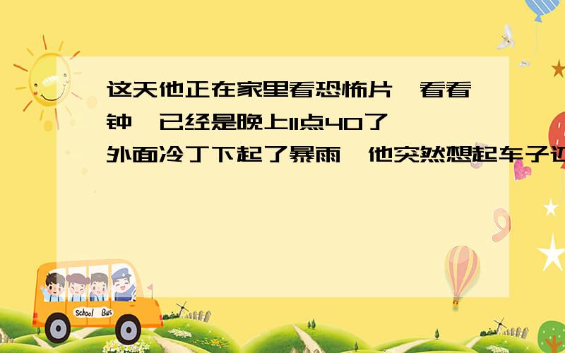 这天他正在家里看恐怖片,看看钟,已经是晚上11点40了,外面冷丁下起了暴雨,他突然想起车子还停在楼下,没来的及停进车库,于是他带着伞下楼了,停完车回到家看看钟,11点58分,他关上房门,条件