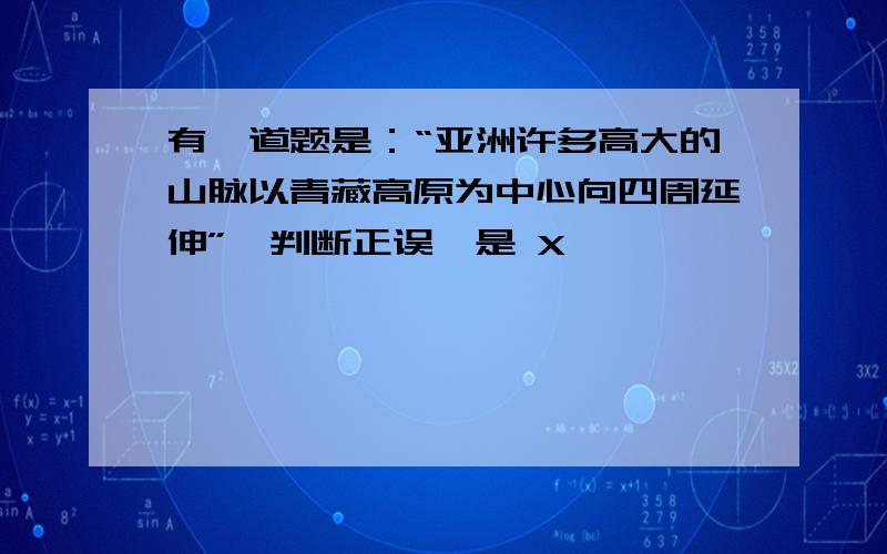 有一道题是：“亚洲许多高大的山脉以青藏高原为中心向四周延伸”,判断正误,是 X ,