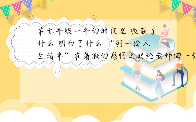 在七年级一年的时间里 收获了什么 明白了什么 “列一份人生清单”在暑假的感悟之时给老师回一封信 （语文老师）以我的角度好好想想 最好是同僚 字数不限 100字以上 越多越好采纳的有