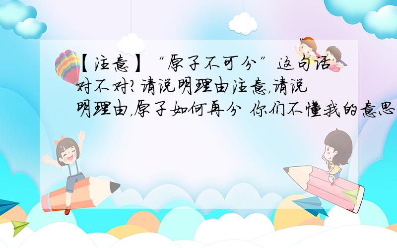 【注意】“原子不可分”这句话对不对?请说明理由注意，请说明理由，原子如何再分 你们不懂我的意思，我是说如何再分而不是分成什么