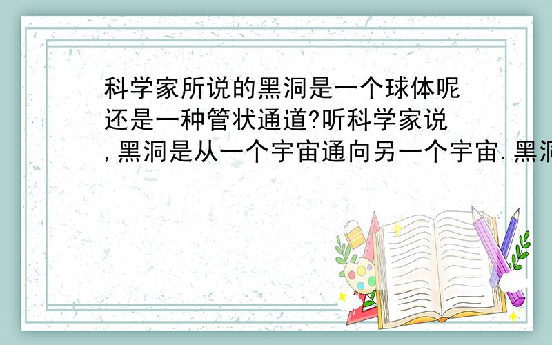 科学家所说的黑洞是一个球体呢还是一种管状通道?听科学家说,黑洞是从一个宇宙通向另一个宇宙.黑洞是一个球体还是一个状通道?