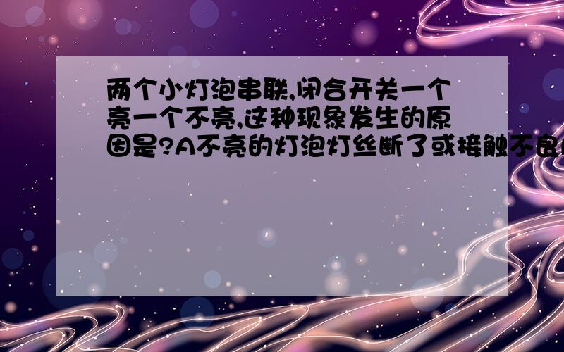 两个小灯泡串联,闭合开关一个亮一个不亮,这种现象发生的原因是?A不亮的灯泡灯丝断了或接触不良B两灯比较，不亮的灯泡电阻太大C两灯比较，不亮的灯泡电阻太小D两灯比较，通过不亮的灯