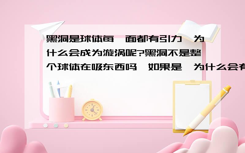 黑洞是球体每一面都有引力,为什么会成为漩涡呢?黑洞不是整个球体在吸东西吗,如果是,为什么会有漩涡,那这样的话黑洞每一面都有漩涡.漩涡和漩涡之间又是什么?难倒说没有引力了?