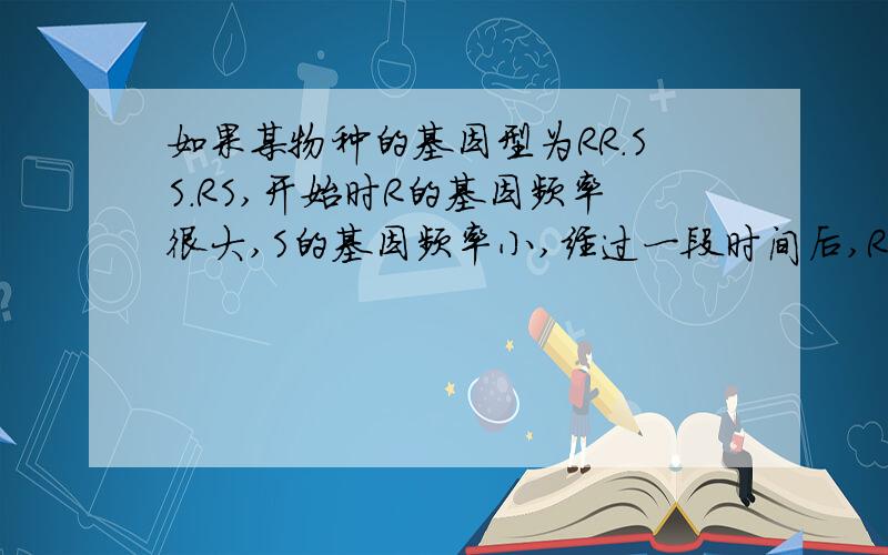 如果某物种的基因型为RR.SS.RS,开始时R的基因频率很大,S的基因频率小,经过一段时间后,R的基因频率如果某物种的基因型为RR.SS.RS,开始时R的基因频率很大,S的基因频率小,经过一段时间后,R的基