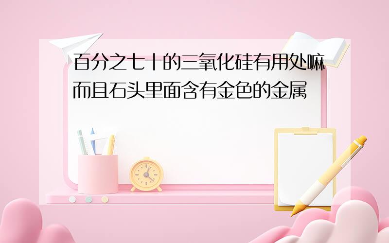 百分之七十的三氧化硅有用处嘛而且石头里面含有金色的金属