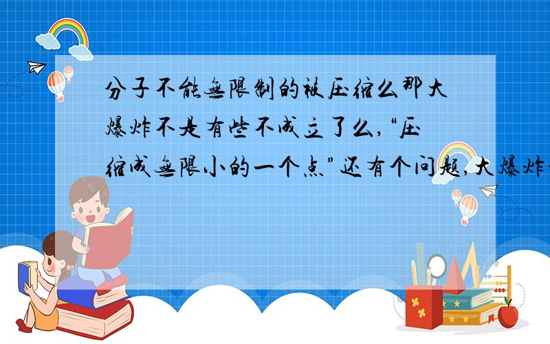 分子不能无限制的被压缩么那大爆炸不是有些不成立了么,“压缩成无限小的一个点”还有个问题,大爆炸的力量仍然使宇宙膨胀,那我们现在是不是也受着大爆炸的力呢,因为这个力才能思考,