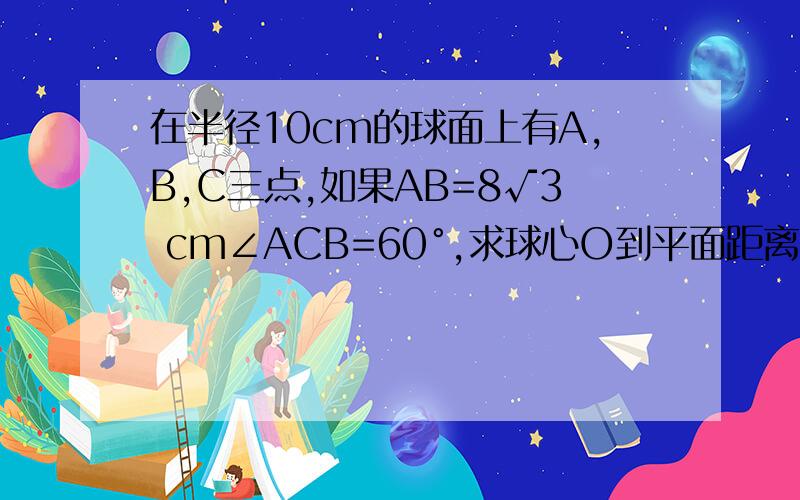 在半径10cm的球面上有A,B,C三点,如果AB=8√3 cm∠ACB=60°,求球心O到平面距离