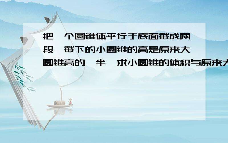 把一个圆锥体平行于底面截成两段,截下的小圆锥的高是原来大圆锥高的一半,求小圆锥的体积与原来大圆锥的体积比?