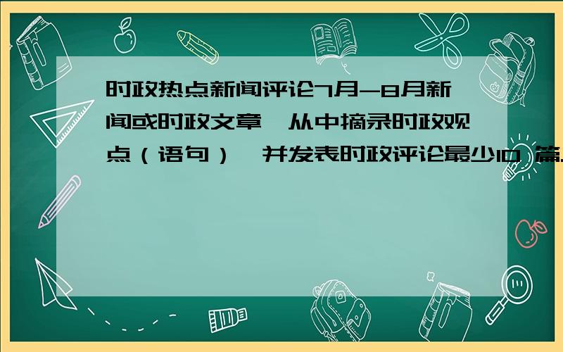 时政热点新闻评论7月-8月新闻或时政文章,从中摘录时政观点（语句）,并发表时政评论最少10 篇.答的好的再追加分