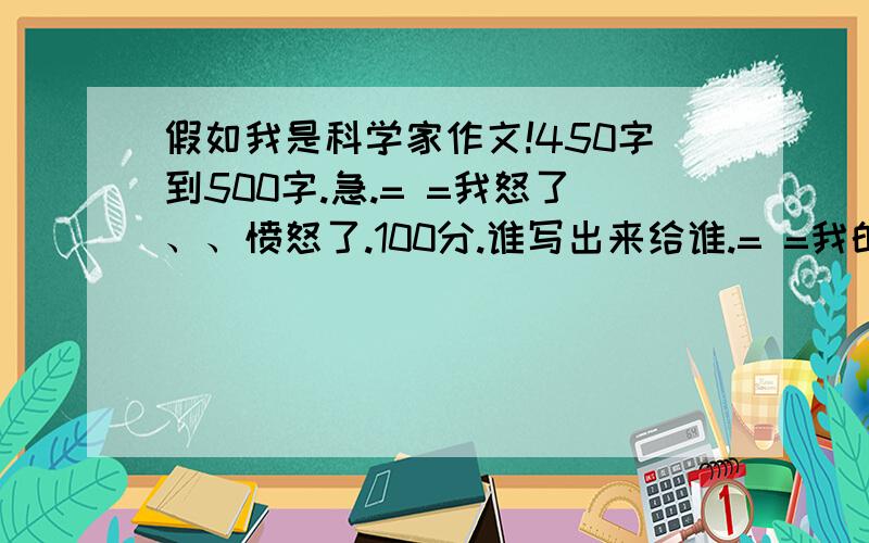 假如我是科学家作文!450字到500字.急.= =我怒了、、愤怒了.100分.谁写出来给谁.= =我的天.关键我们老师让写发明,我们老师已经查了网上资料.网上已经有的不好使了.怎么办怎么办.明天早上采