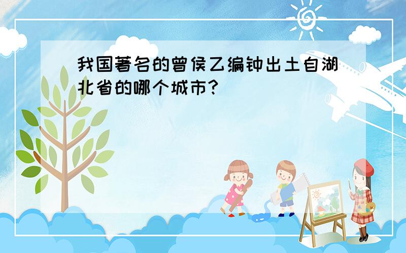 我国著名的曾侯乙编钟出土自湖北省的哪个城市?