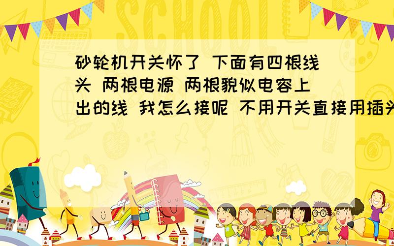 砂轮机开关怀了 下面有四根线头 两根电源 两根貌似电容上出的线 我怎么接呢 不用开关直接用插头控制..谢谢就是上面有个电容引出两根线  还有电源来的两根   还有跟地线  就不晓得怎么