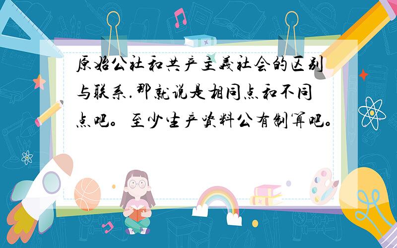 原始公社和共产主义社会的区别与联系.那就说是相同点和不同点吧。至少生产资料公有制算吧。