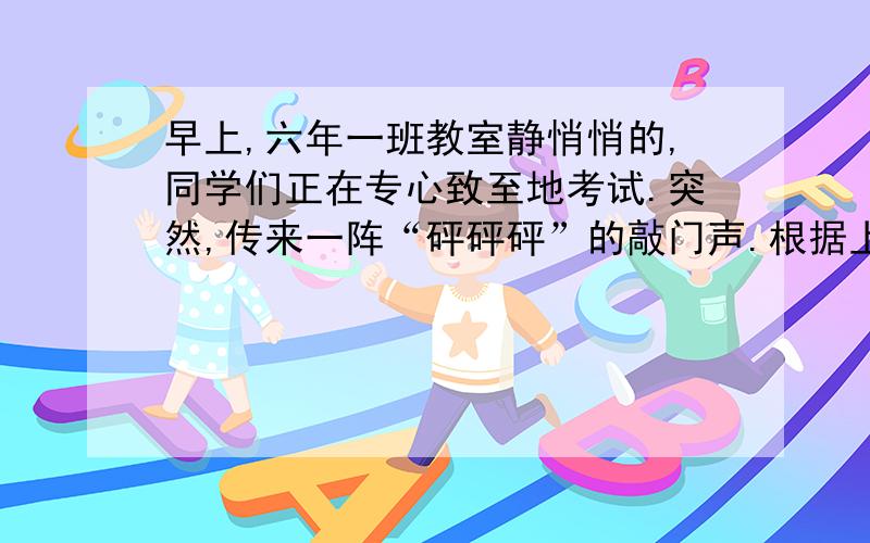 早上,六年一班教室静悄悄的,同学们正在专心致至地考试.突然,传来一阵“砰砰砰”的敲门声.根据上