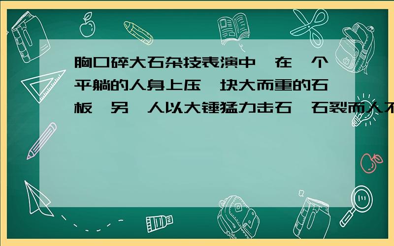 胸口碎大石杂技表演中,在一个平躺的人身上压一块大而重的石板,另一人以大锤猛力击石,石裂而人不伤.有人建议用很厚的棉被代替石板,会更安全.