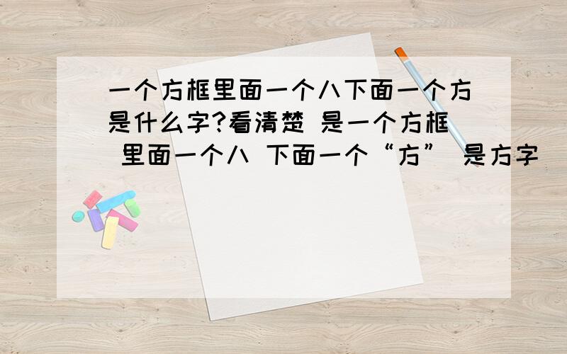 一个方框里面一个八下面一个方是什么字?看清楚 是一个方框 里面一个八 下面一个“方” 是方字 囧我认识