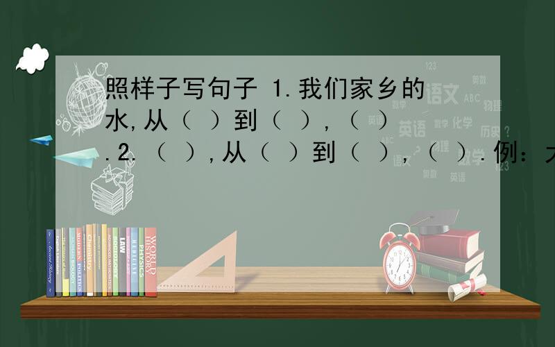 照样子写句子 1.我们家乡的水,从（ ）到（ ）,（ ）.2.（ ）,从（ ）到（ ）,（ ）.例：大峡谷的水,从固态的万年冰雪到沸腾的温泉,从涓涓细流,帘帘飞瀑到滔滔江水,真是千姿百态.写一个从·