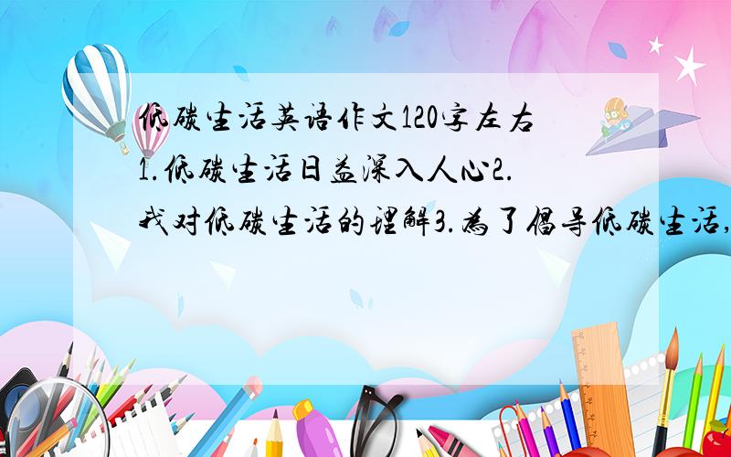 低碳生活英语作文120字左右1.低碳生活日益深入人心2.我对低碳生活的理解3.为了倡导低碳生活,我们应该···························