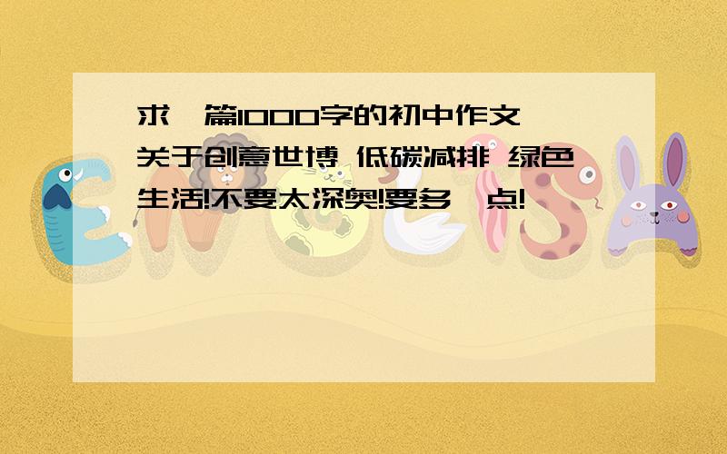 求一篇1000字的初中作文,关于创意世博 低碳减排 绿色生活!不要太深奥!要多一点!