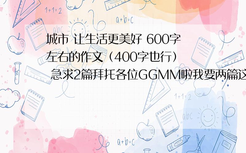 城市 让生活更美好 600字左右的作文（400字也行）  急求2篇拜托各位GGMM啦我要两篇这样的作文