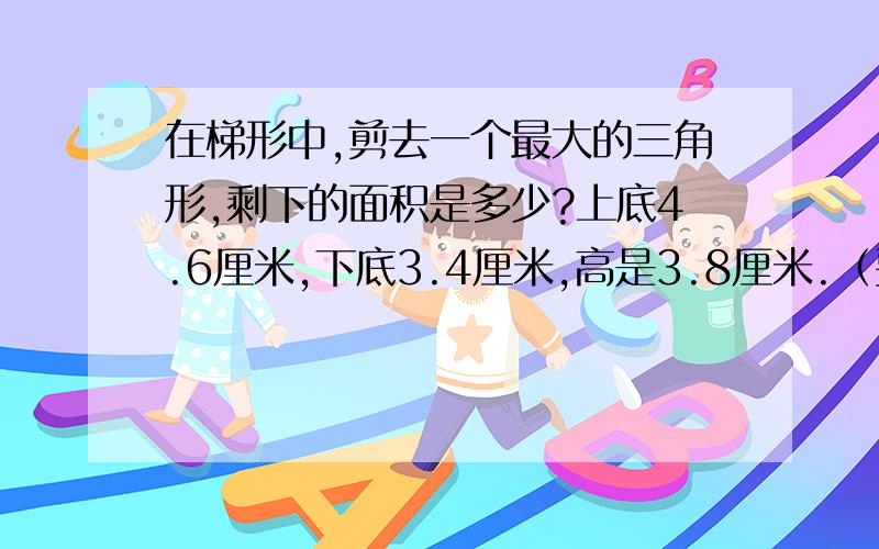 在梯形中,剪去一个最大的三角形,剩下的面积是多少?上底4.6厘米,下底3.4厘米,高是3.8厘米.（要公式）