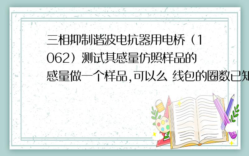 三相抑制谐波电抗器用电桥（1062）测试其感量仿照样品的感量做一个样品,可以么 线包的圈数已知道!在圈数一样的情况下 调整其气息的高度使其感量与样品一样