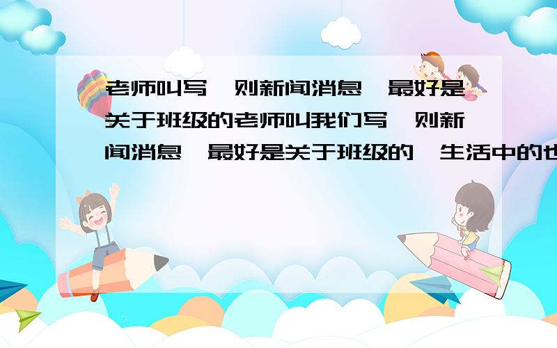 老师叫写一则新闻消息,最好是关于班级的老师叫我们写一则新闻消息,最好是关于班级的,生活中的也可以.我不知道怎么写.求一则!50分!如果·写得好加分!