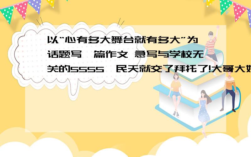 以“心有多大舞台就有多大”为话题写一篇作文 急写与学校无关的5555,民天就交了拜托了!大哥大姐们,不管了学校里的也可以