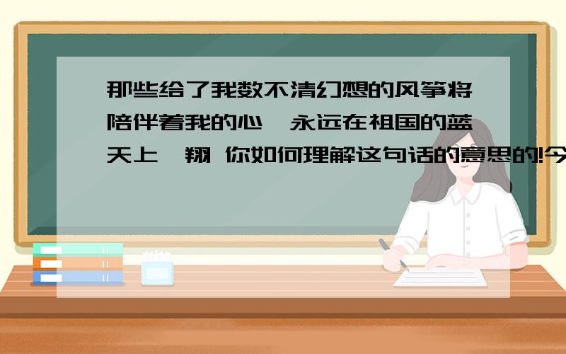 那些给了我数不清幻想的风筝将陪伴着我的心,永远在祖国的蓝天上翱翔 你如何理解这句话的意思的!今天就要