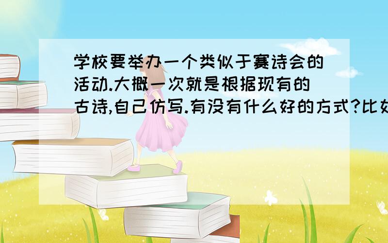 学校要举办一个类似于赛诗会的活动.大概一次就是根据现有的古诗,自己仿写.有没有什么好的方式?比如说把词谱曲唱出来什么的、、、好的建议也行!