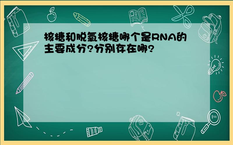 核糖和脱氧核糖哪个是RNA的主要成分?分别存在哪?