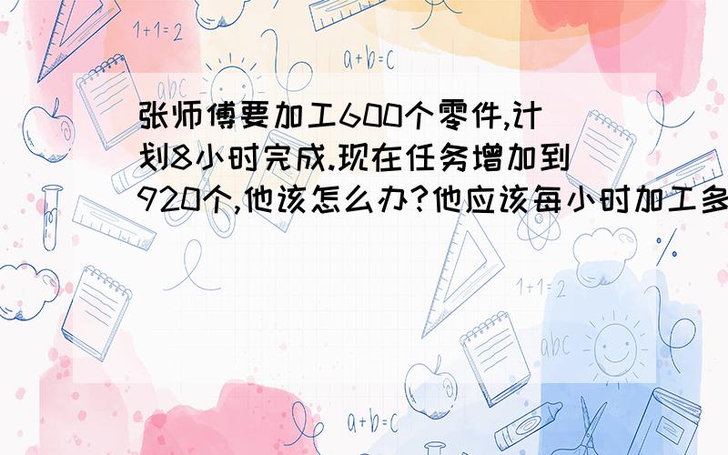 张师傅要加工600个零件,计划8小时完成.现在任务增加到920个,他该怎么办?他应该每小时加工多少个零件?