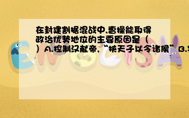 在封建割据混战中,曹操能取得政治优势地位的主要原因是（ ）A.控制汉献帝,“挟天子以令诸侯”B.实行屯田制,保证军粮供应C.得到劳动人民的支持D.官渡之战,打败强敌袁绍