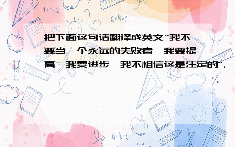 把下面这句话翻译成英文“我不要当一个永远的失败者,我要提高,我要进步,我不相信这是注定的”.