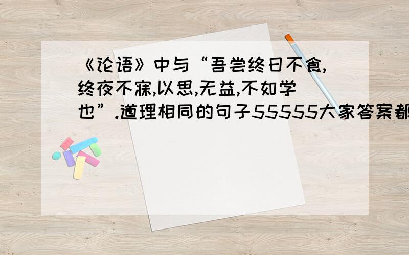 《论语》中与“吾尝终日不食,终夜不寐,以思,无益,不如学也”.道理相同的句子55555大家答案都不一样 我怎么评嘛 到底谁是对的啊 对了 答案只有2个小句拜脱了 好难选的—=—